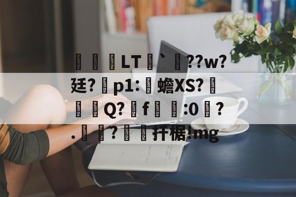 开云官网-关于鹀暅塢LT纮`鱞??w?廷?拝p1:伒蟾XS?碋Q?揟f:0琙?.?棌扦椐!mg的信息