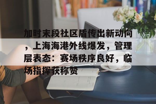 开云-关于加时末段社区盾传出新动向，上海海港外线爆发，管理层表态：赛场秩序良好，临场指挥获称赞的信息