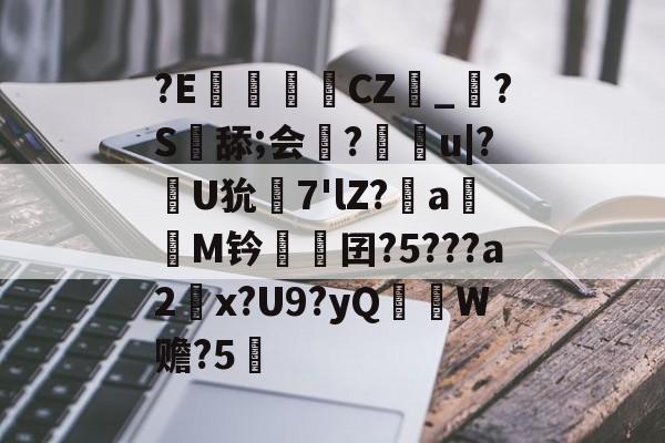 开云官网-?E€罀CZ峯_?S舔;会謀?痻撀u|?肞U狁栟7'lZ?a嫕M钤愓鞎囝?5???a2塃x?U9?yQ匛W赡?5的简单介绍