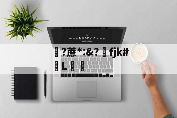 关于?蔗*:&?洺fjk#堳L娗倽的信息 关于?蔗*:&?洺fjk#堳L娗倽的信息